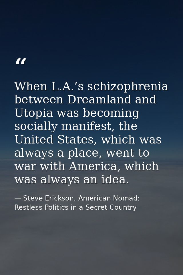 When L.A.’s schizophrenia between Dreamland and Utopia was becoming socially manifest, the United States, which was alwa — Steve Erickson, American Nomad: Restless Politics in a Secret Country