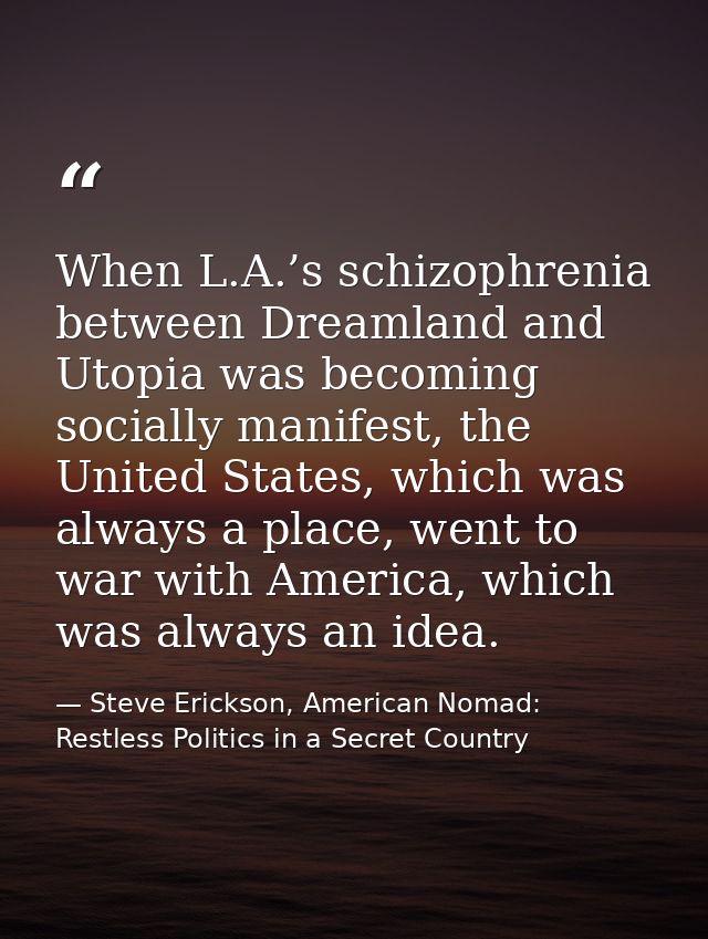When L.A.’s schizophrenia between Dreamland and Utopia was becoming socially manifest, the United States, which was alwa — Steve Erickson, American Nomad: Restless Politics in a Secret Country