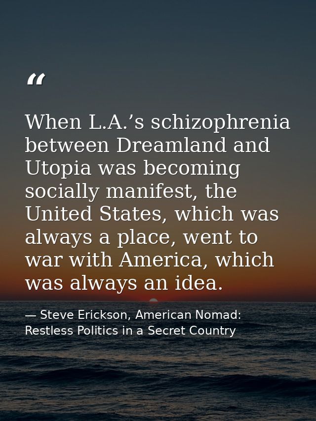 When L.A.’s schizophrenia between Dreamland and Utopia was becoming socially manifest, the United States, which was alwa — Steve Erickson, American Nomad: Restless Politics in a Secret Country