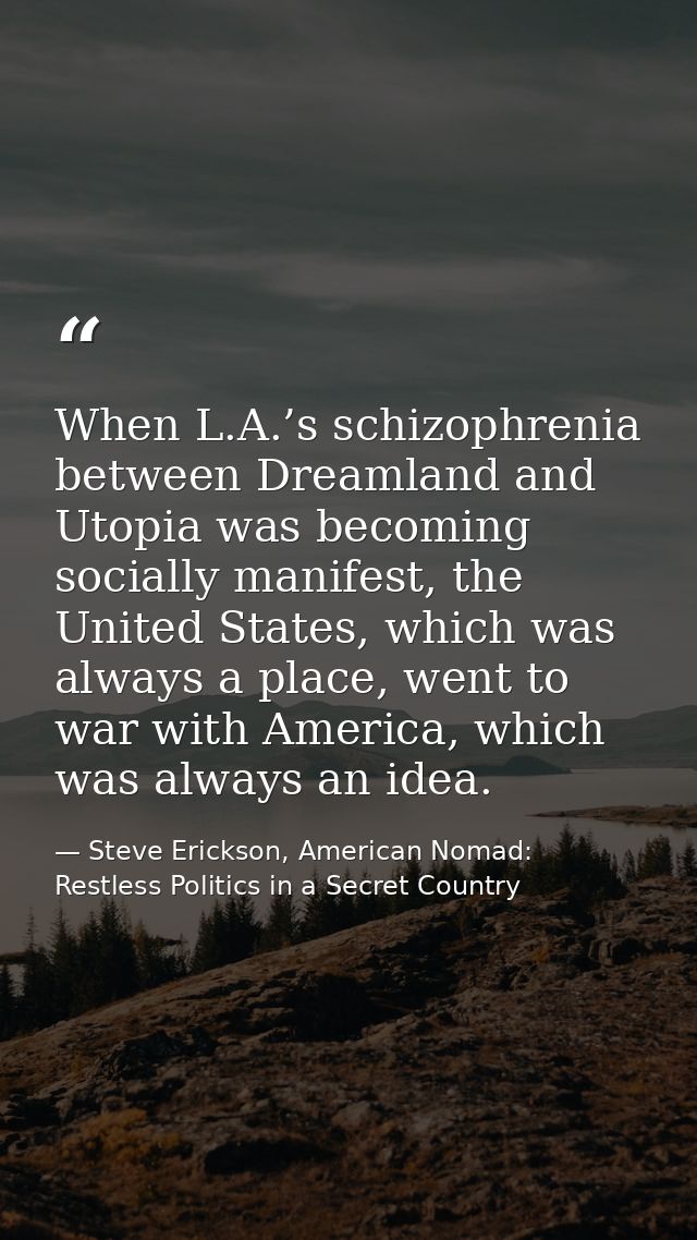 When L.A.’s schizophrenia between Dreamland and Utopia was becoming socially manifest, the United States, which was alwa — Steve Erickson, American Nomad: Restless Politics in a Secret Country