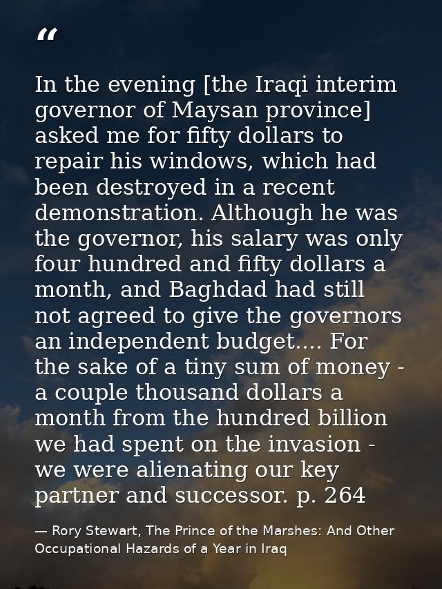 In the evening [the Iraqi interim governor of Maysan province] asked me for fifty dollars to repair his windows, which h — Rory Stewart, The Prince of the Marshes: And Other Occupational Hazards of a Year in Iraq