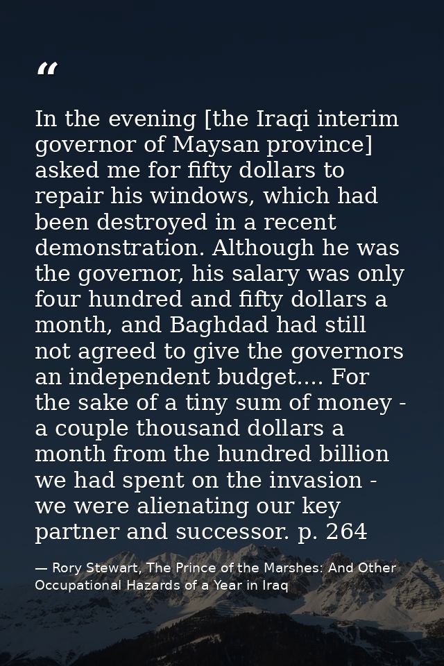 In the evening [the Iraqi interim governor of Maysan province] asked me for fifty dollars to repair his windows, which h — Rory Stewart, The Prince of the Marshes: And Other Occupational Hazards of a Year in Iraq