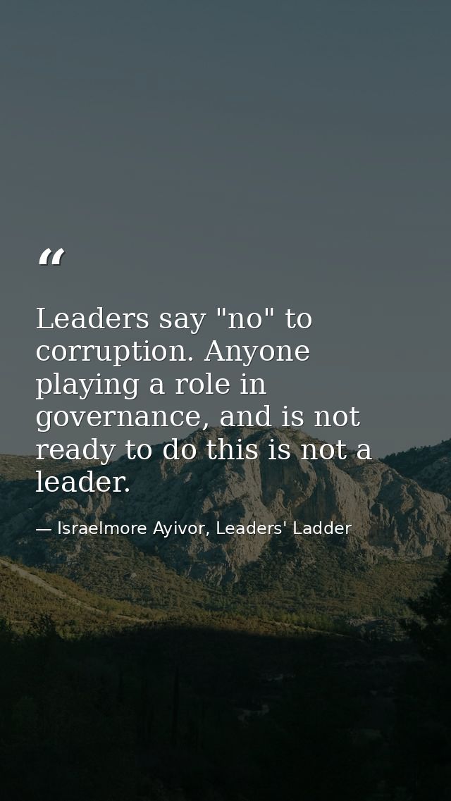 Leaders say "no" to corruption. Anyone playing a role in governance, and is not ready to do this is not a leader. — Israelmore Ayivor, Leaders' Ladder