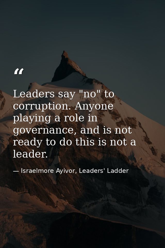 Leaders say "no" to corruption. Anyone playing a role in governance, and is not ready to do this is not a leader. — Israelmore Ayivor, Leaders' Ladder