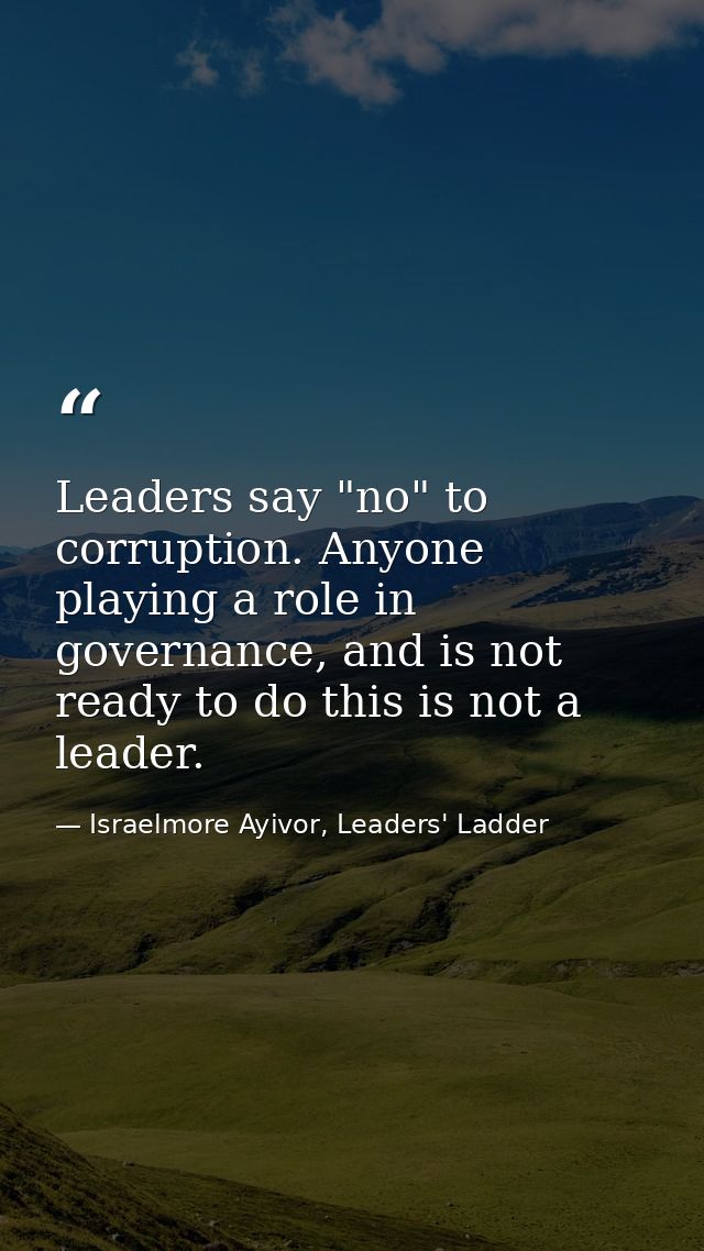 Leaders say "no" to corruption. Anyone playing a role in governance, and is not ready to do this is not a leader. — Israelmore Ayivor, Leaders' Ladder