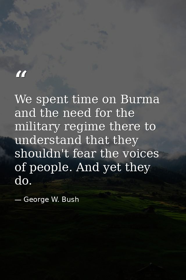 We spent time on Burma and the need for the military regime there to understand that they shouldn't fear the voices of p — George W. Bush