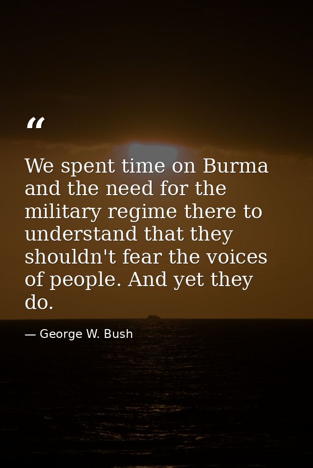 We spent time on Burma and the need for the military regime there to understand that they shouldn't fear the voices of p — George W. Bush