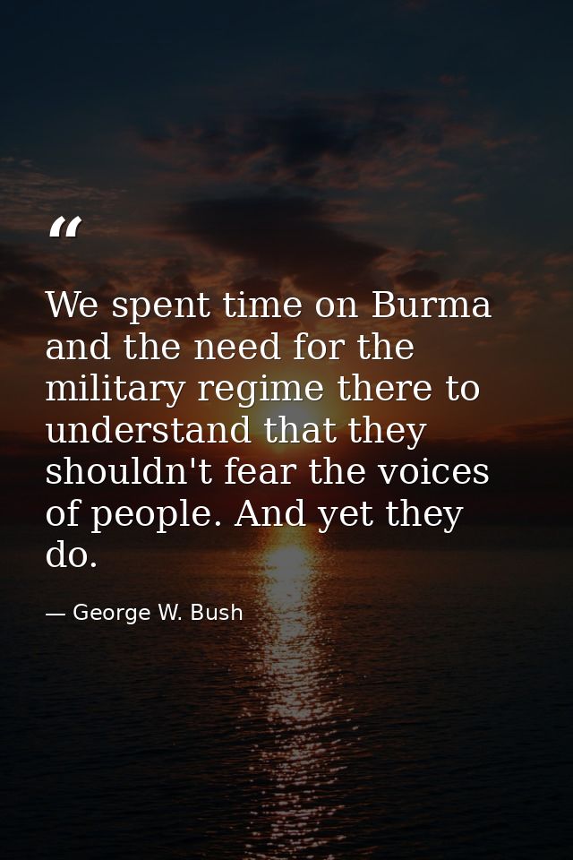 We spent time on Burma and the need for the military regime there to understand that they shouldn't fear the voices of p — George W. Bush