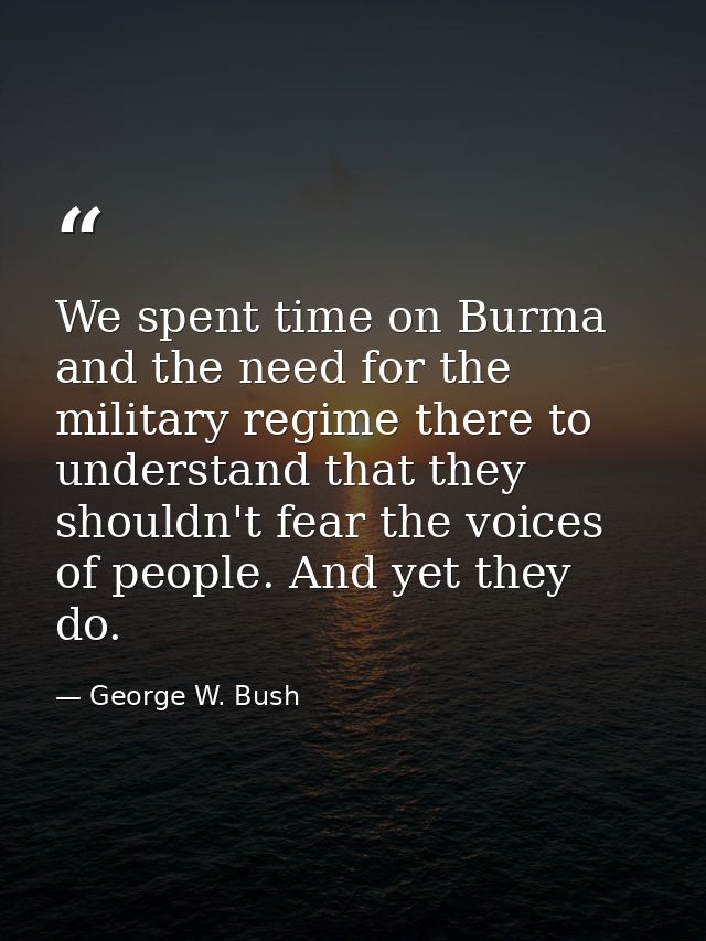 We spent time on Burma and the need for the military regime there to understand that they shouldn't fear the voices of p — George W. Bush