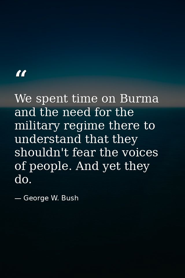 We spent time on Burma and the need for the military regime there to understand that they shouldn't fear the voices of p — George W. Bush