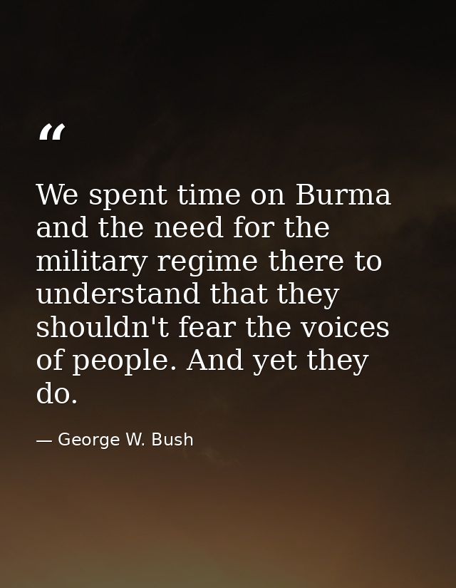 We spent time on Burma and the need for the military regime there to understand that they shouldn't fear the voices of p — George W. Bush