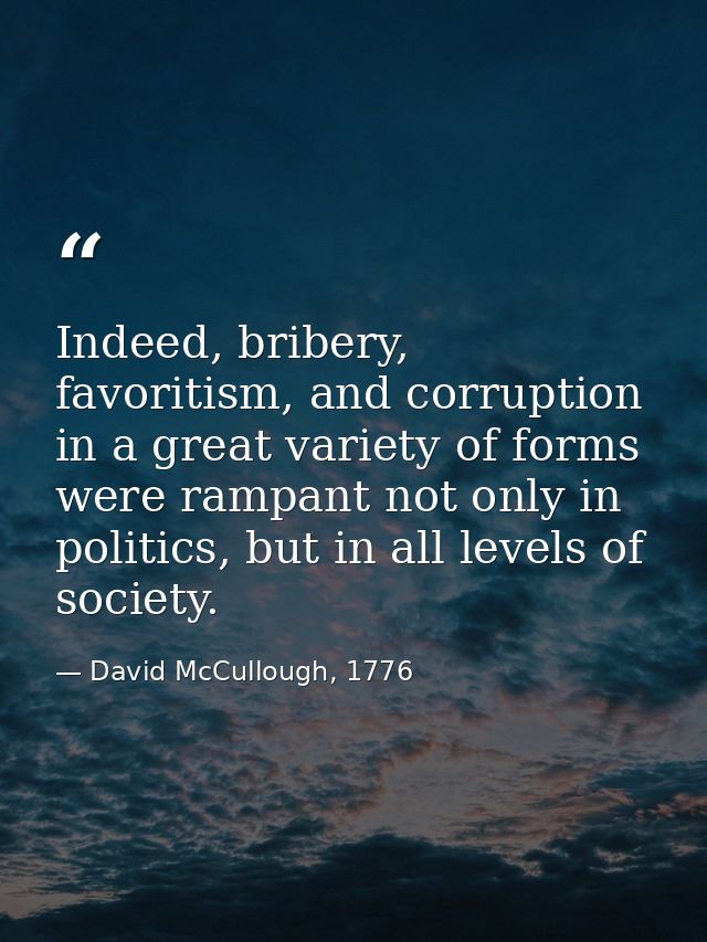 Indeed, bribery, favoritism, and corruption in a great variety of forms were rampant not only in politics, but in all le — David McCullough, 1776