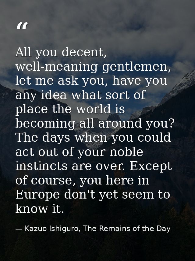 All you decent, well-meaning gentlemen, let me ask you, have you any idea what sort of place the world is becoming all a — Kazuo Ishiguro, The Remains of the Day