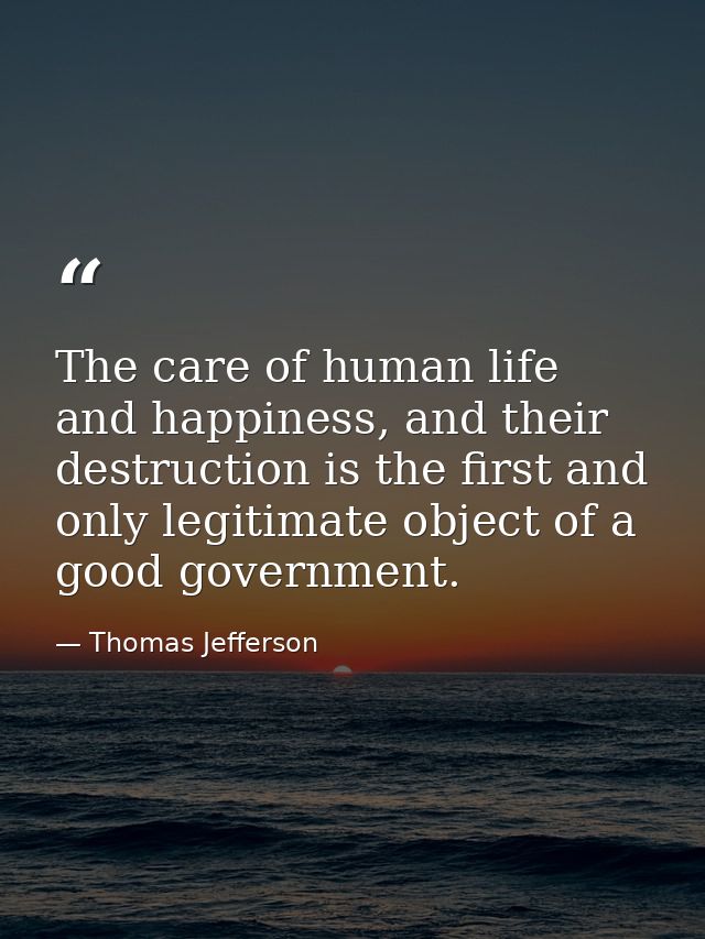 The care of human life and happiness, and their destruction is the first and only legitimate object of a good government — Thomas Jefferson