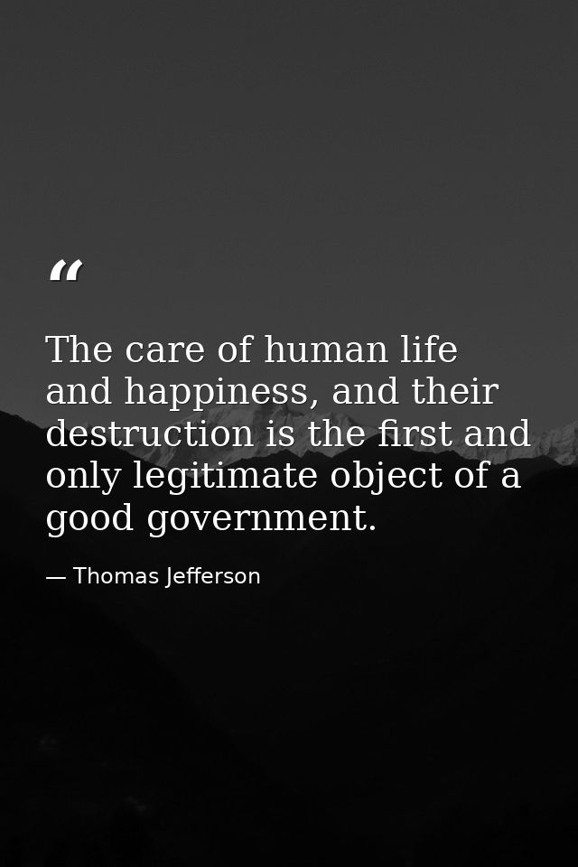 The care of human life and happiness, and their destruction is the first and only legitimate object of a good government — Thomas Jefferson