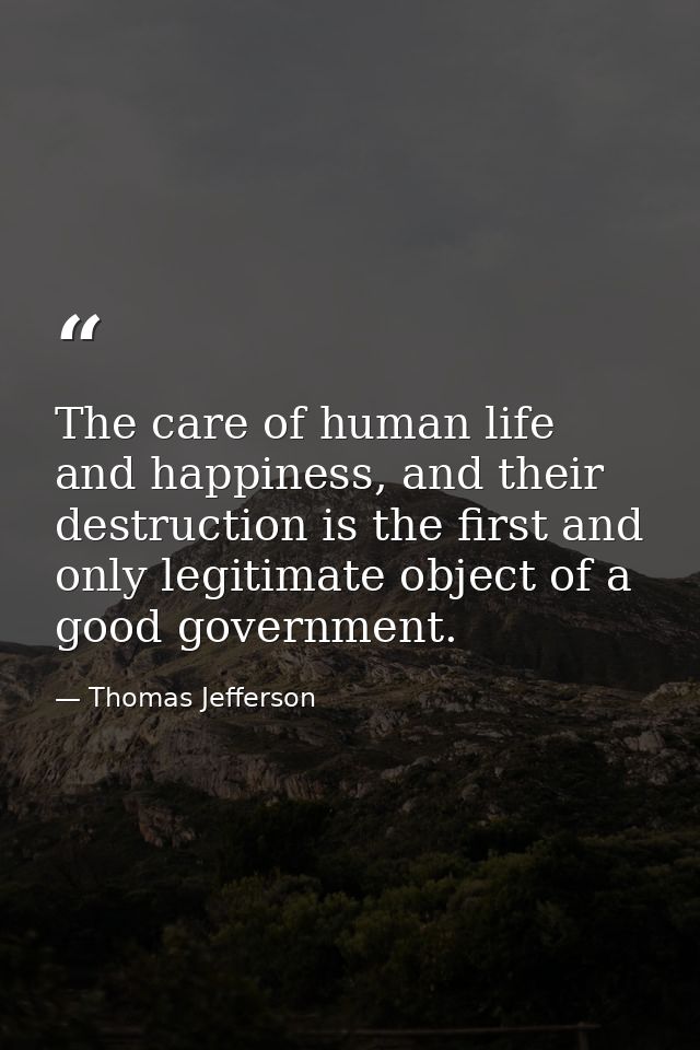 The care of human life and happiness, and their destruction is the first and only legitimate object of a good government — Thomas Jefferson