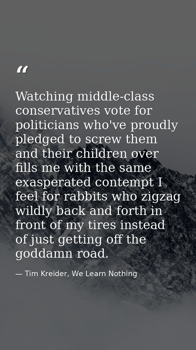 Watching middle-class conservatives vote for politicians who've proudly pledged to screw them and their children over fi — Tim Kreider, We Learn Nothing