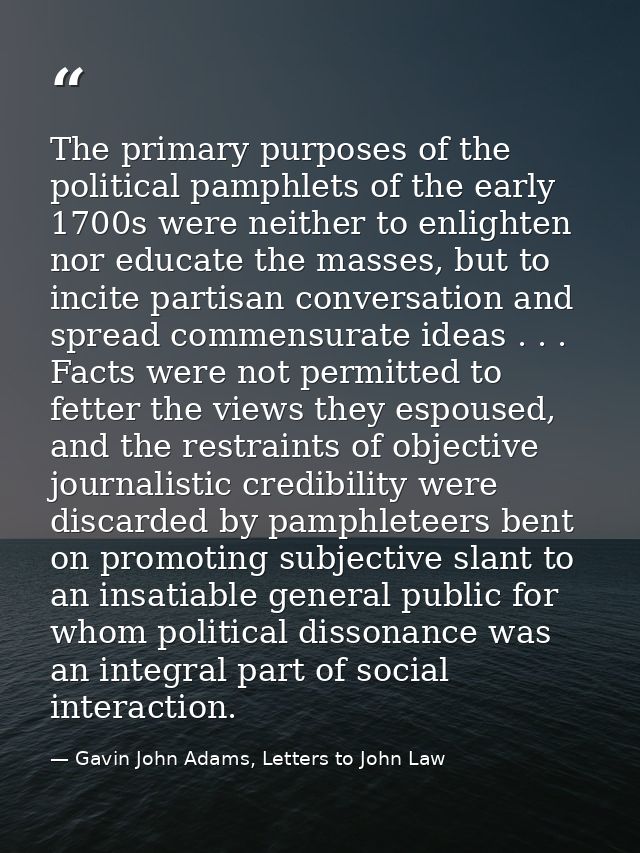 The primary purposes of the political pamphlets of the early 1700s were neither to enlighten nor educate the masses, but — Gavin John Adams, Letters to John Law