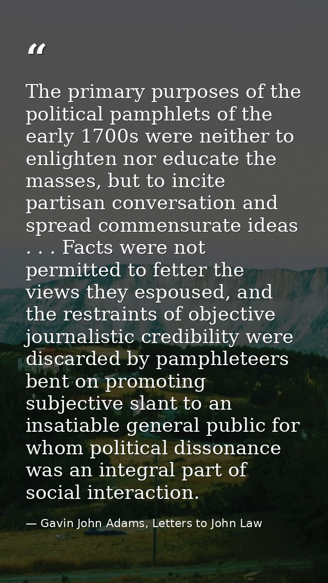 The primary purposes of the political pamphlets of the early 1700s were neither to enlighten nor educate the masses, but — Gavin John Adams, Letters to John Law