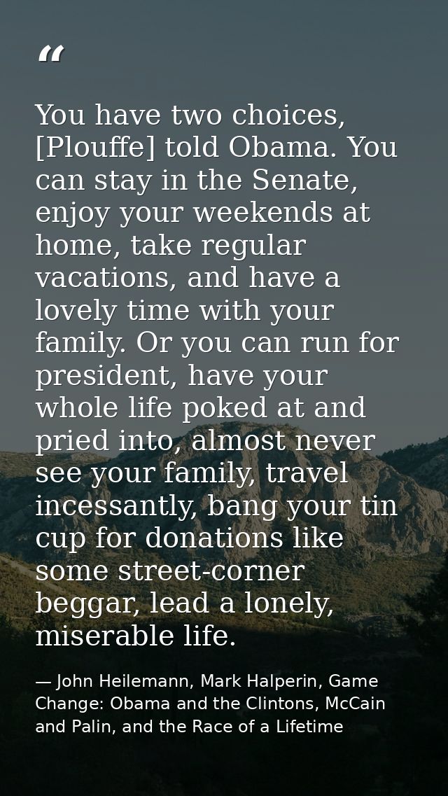 You have two choices, [Plouffe] told Obama. You can stay in the Senate, enjoy your weekends at home, take regular vacati — John Heilemann, Mark Halperin, Game Change: Obama and the Clintons, McCain and Palin, and the Race of a Lifetime