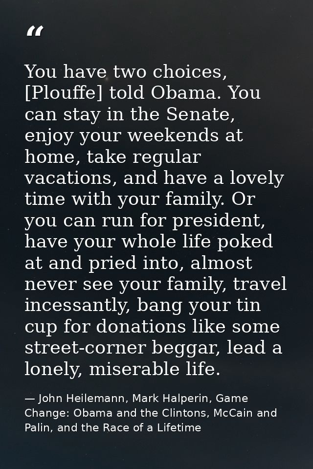 You have two choices, [Plouffe] told Obama. You can stay in the Senate, enjoy your weekends at home, take regular vacati — John Heilemann, Mark Halperin, Game Change: Obama and the Clintons, McCain and Palin, and the Race of a Lifetime