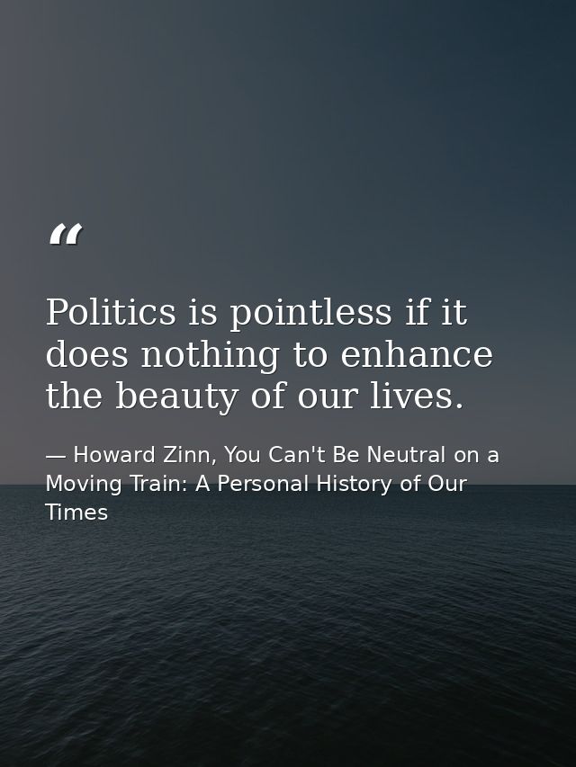 Politics is pointless if it does nothing to enhance the beauty of our lives. — Howard Zinn, You Can't Be Neutral on a Moving Train: A Personal History of Our Times