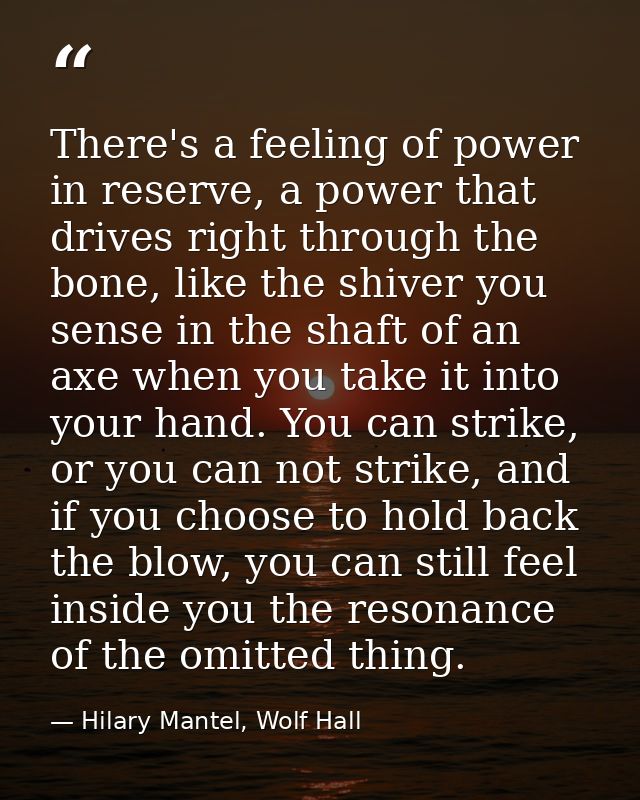 There's a feeling of power in reserve, a power that drives right through the bone, like the shiver you sense in the shaf — Hilary Mantel, Wolf Hall