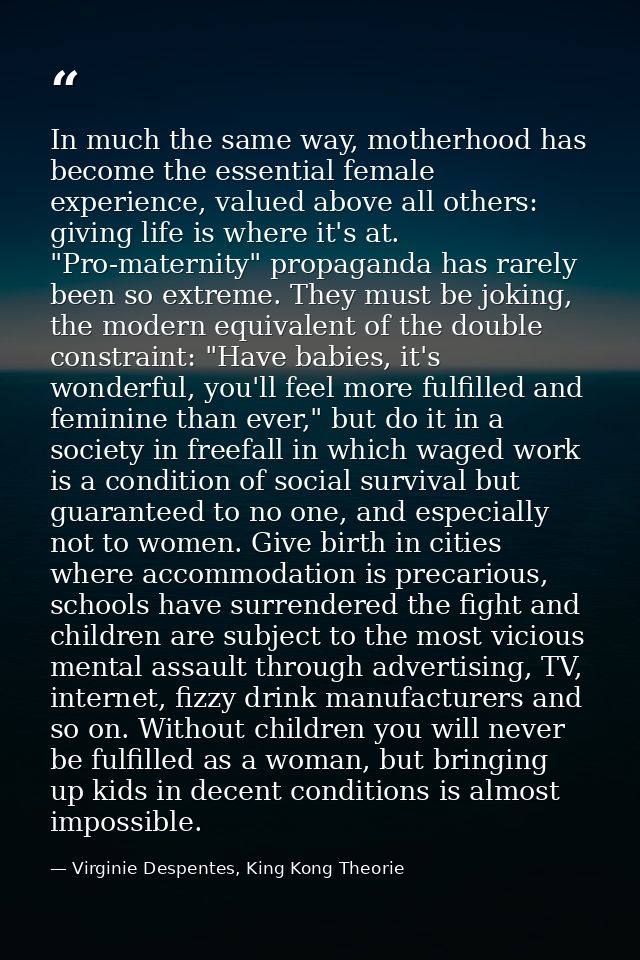In much the same way, motherhood has become the essential female experience, valued above all others: giving life is whe — Virginie Despentes, King Kong Theorie