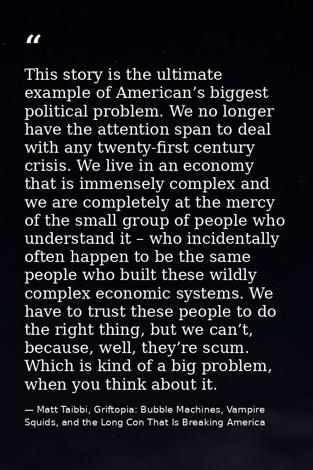 This story is the ultimate example of American’s biggest political problem. We no longer have the attention span to deal — Matt Taibbi, Griftopia: Bubble Machines, Vampire Squids, and the Long Con That Is Breaking America