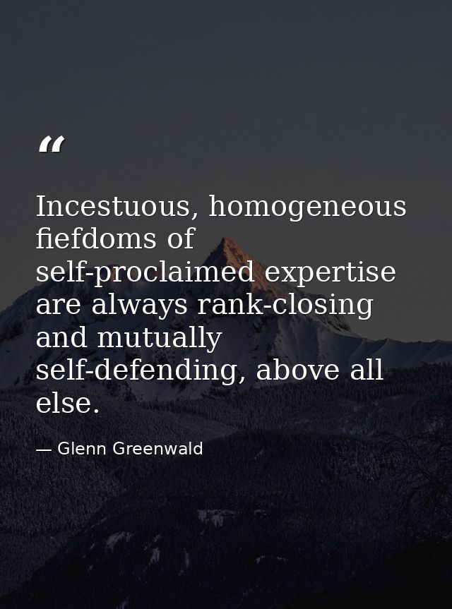 Incestuous, homogeneous fiefdoms of self-proclaimed expertise are always rank-closing and mutually self-defending, above — Glenn Greenwald