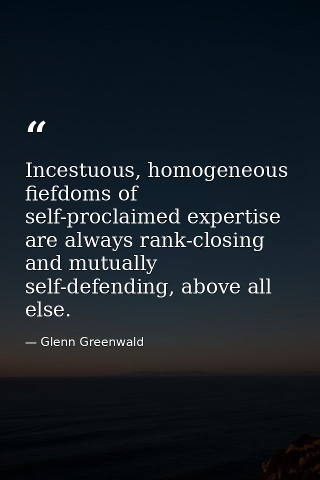 Incestuous, homogeneous fiefdoms of self-proclaimed expertise are always rank-closing and mutually self-defending, above — Glenn Greenwald