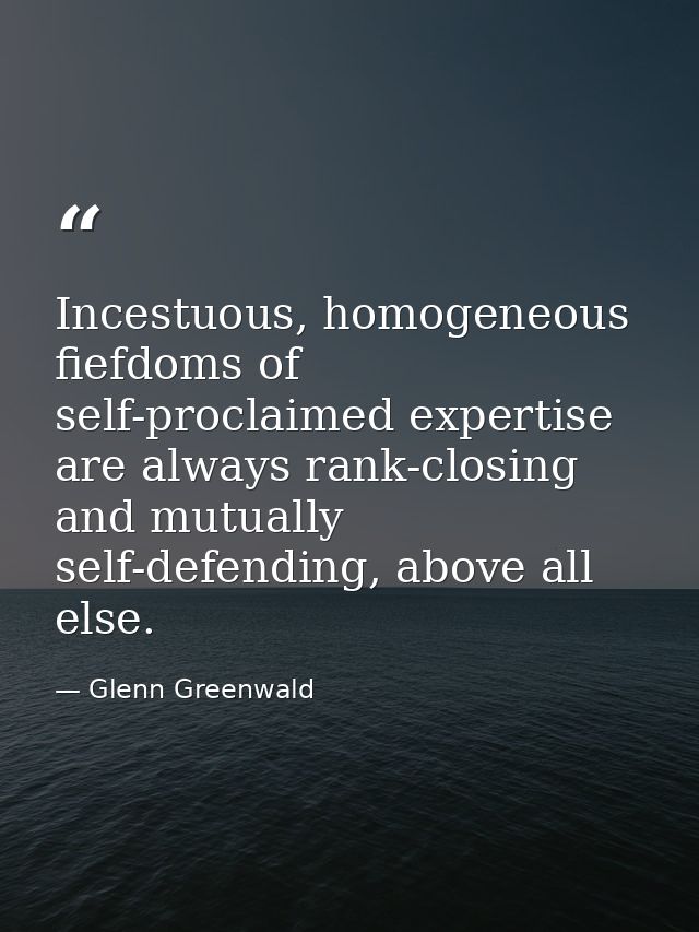 Incestuous, homogeneous fiefdoms of self-proclaimed expertise are always rank-closing and mutually self-defending, above — Glenn Greenwald