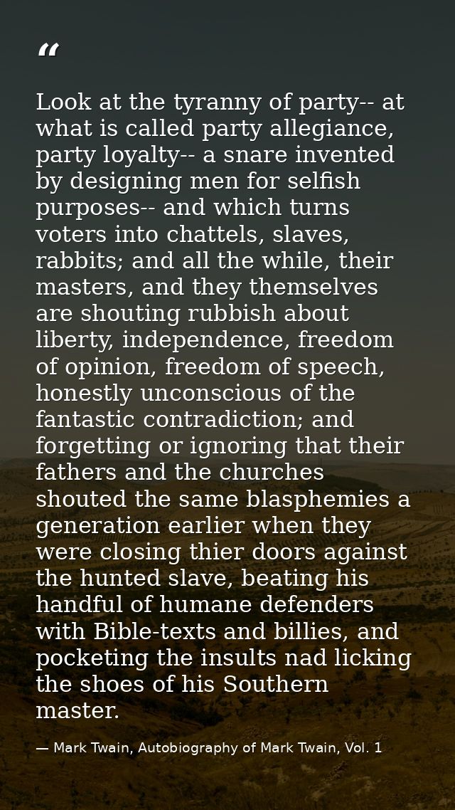 Look at the tyranny of party-- at what is called party allegiance, party loyalty-- a snare invented by designing men for — Mark Twain, Autobiography of Mark Twain, Vol. 1