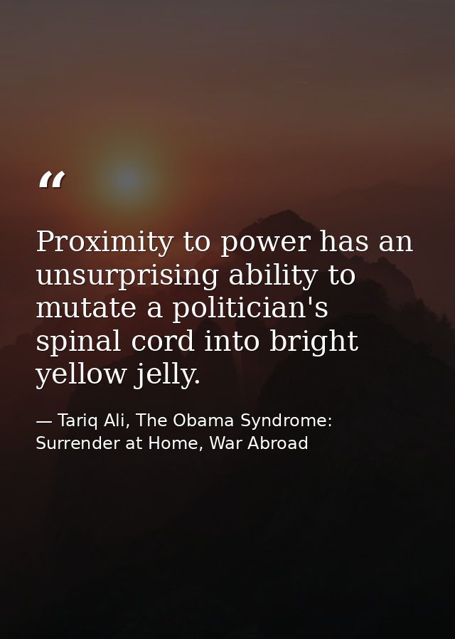Proximity to power has an unsurprising ability to mutate a politician's spinal cord into bright yellow jelly. — Tariq Ali, The Obama Syndrome: Surrender at Home, War Abroad