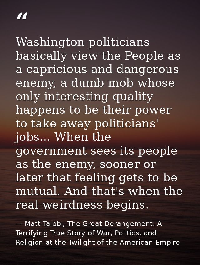 Washington politicians basically view the People as a capricious and dangerous enemy, a dumb mob whose only interesting  — Matt Taibbi, The Great Derangement: A Terrifying True Story of War, Politics, and Religion at the Twilight of the American Empire