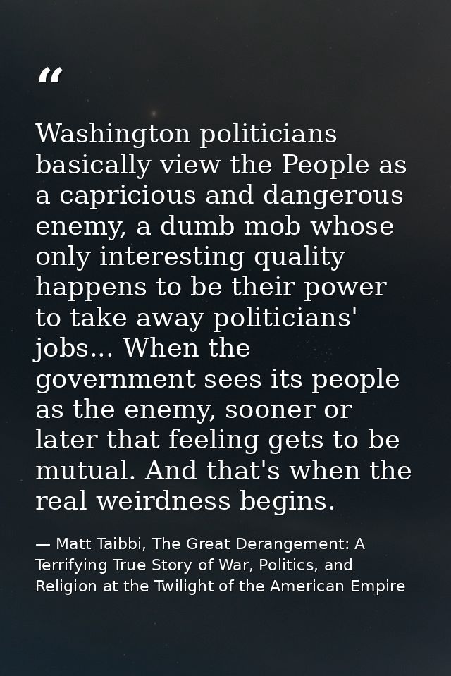 Washington politicians basically view the People as a capricious and dangerous enemy, a dumb mob whose only interesting  — Matt Taibbi, The Great Derangement: A Terrifying True Story of War, Politics, and Religion at the Twilight of the American Empire