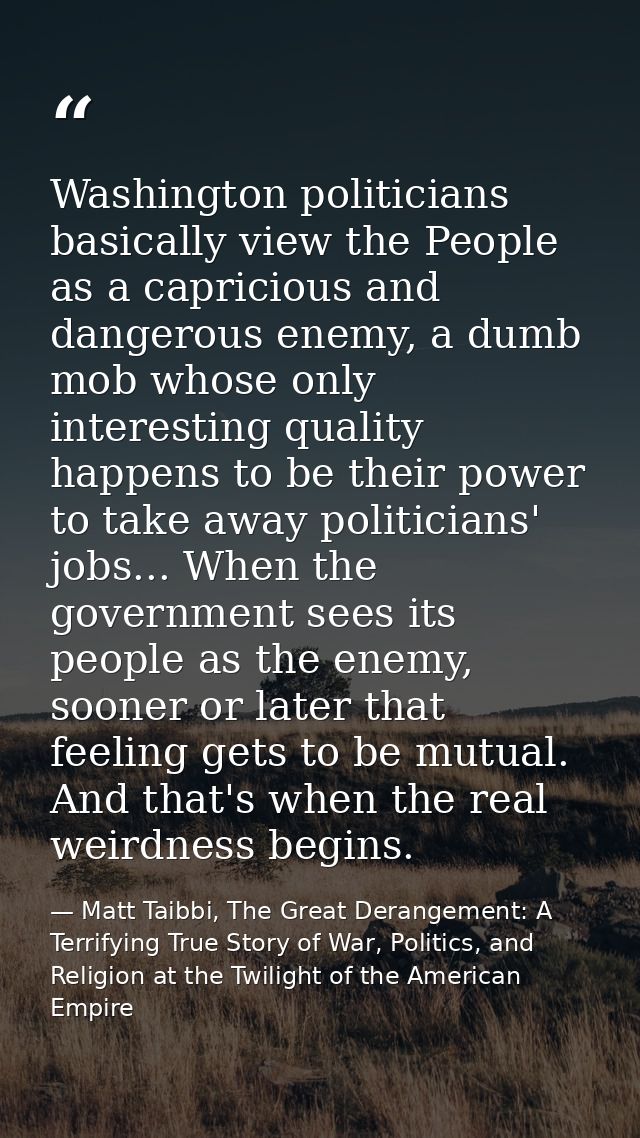 Washington politicians basically view the People as a capricious and dangerous enemy, a dumb mob whose only interesting  — Matt Taibbi, The Great Derangement: A Terrifying True Story of War, Politics, and Religion at the Twilight of the American Empire