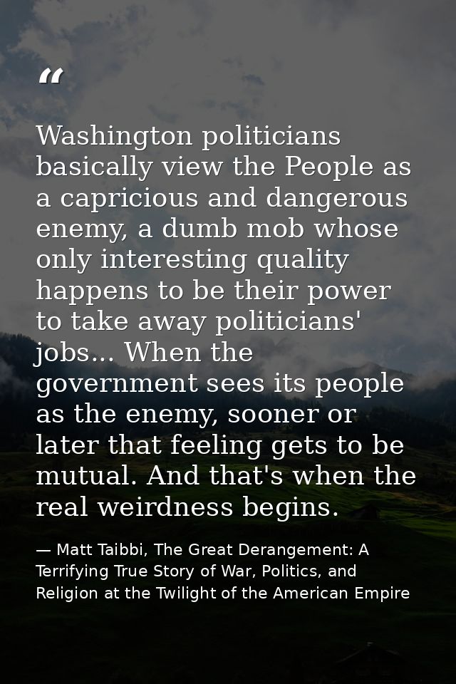 Washington politicians basically view the People as a capricious and dangerous enemy, a dumb mob whose only interesting  — Matt Taibbi, The Great Derangement: A Terrifying True Story of War, Politics, and Religion at the Twilight of the American Empire