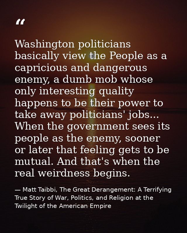 Washington politicians basically view the People as a capricious and dangerous enemy, a dumb mob whose only interesting  — Matt Taibbi, The Great Derangement: A Terrifying True Story of War, Politics, and Religion at the Twilight of the American Empire