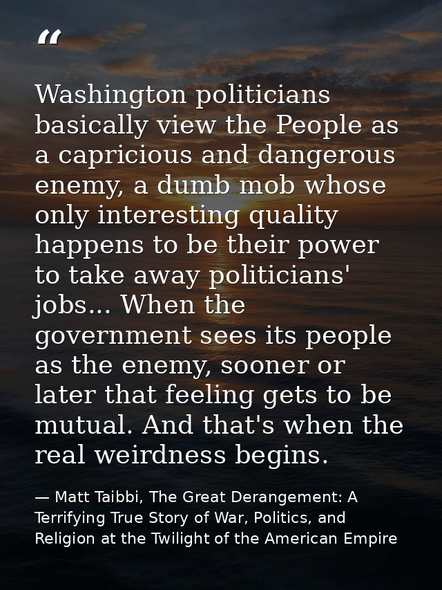 Washington politicians basically view the People as a capricious and dangerous enemy, a dumb mob whose only interesting  — Matt Taibbi, The Great Derangement: A Terrifying True Story of War, Politics, and Religion at the Twilight of the American Empire