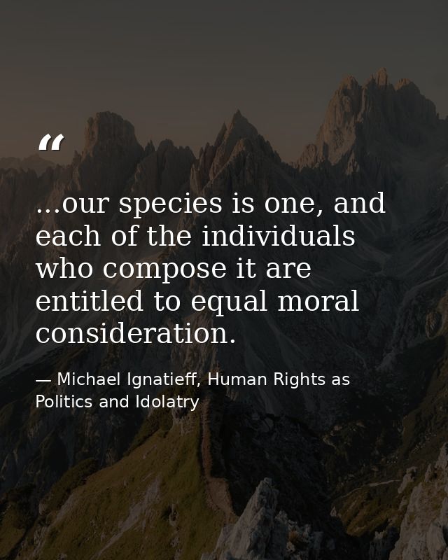 ...our species is one, and each of the individuals who compose it are entitled to equal moral consideration. — Michael Ignatieff, Human Rights as Politics and Idolatry