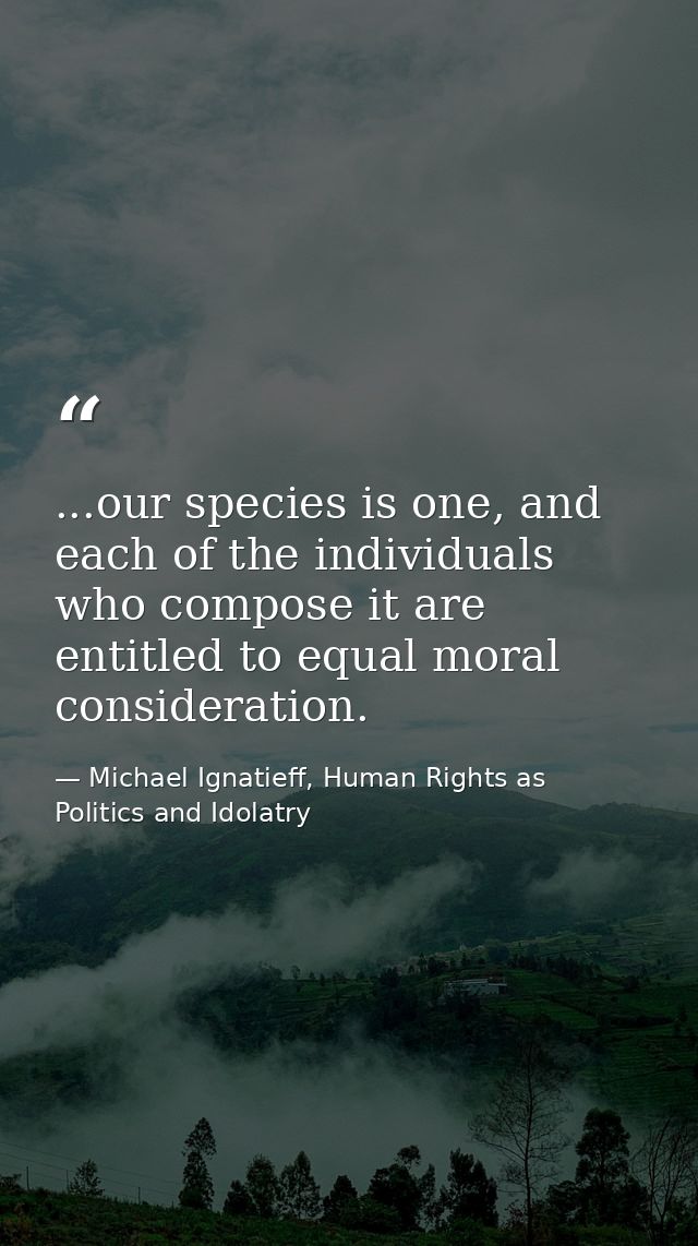 ...our species is one, and each of the individuals who compose it are entitled to equal moral consideration. — Michael Ignatieff, Human Rights as Politics and Idolatry