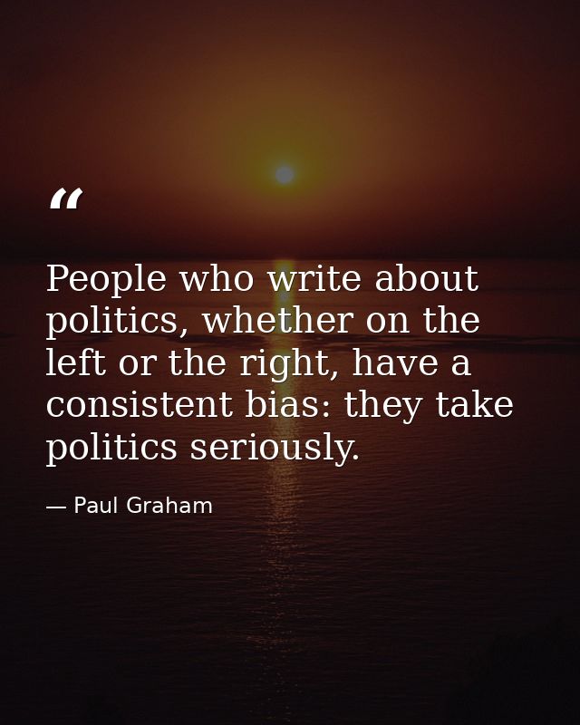 People who write about politics, whether on the left or the right, have a consistent bias: they take politics seriously. — Paul Graham