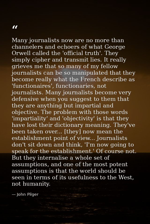 Many journalists now are no more than channelers and echoers of what George Orwell called the 'official truth'. They sim — John Pilger