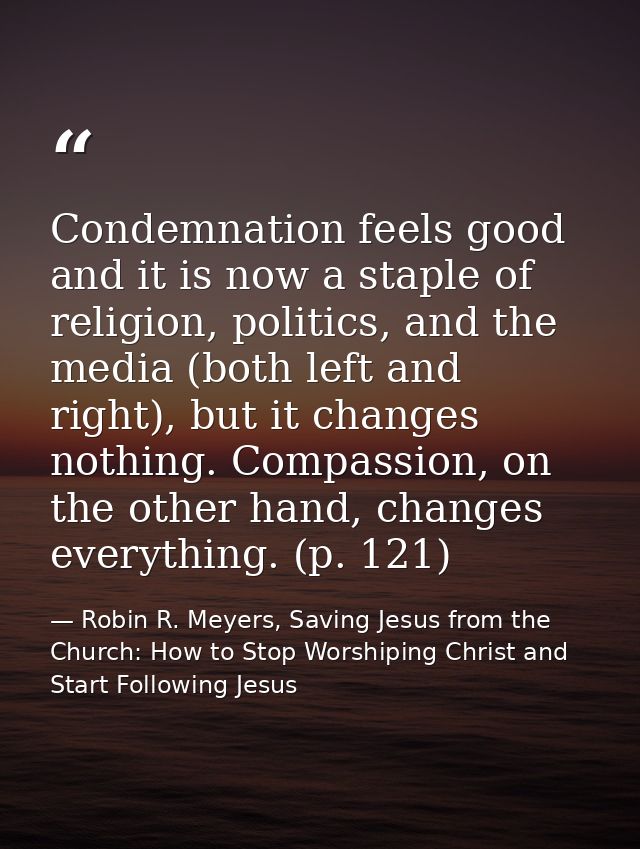 Condemnation feels good and it is now a staple of religion, politics, and the media (both left and right), but it change — Robin R. Meyers, Saving Jesus from the Church: How to Stop Worshiping Christ and Start Following Jesus