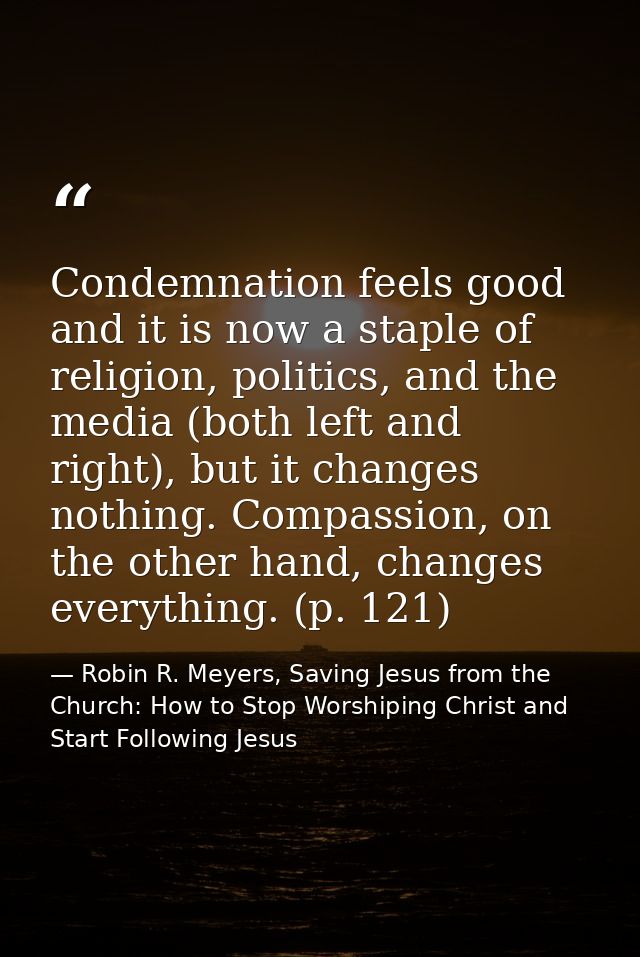 Condemnation feels good and it is now a staple of religion, politics, and the media (both left and right), but it change — Robin R. Meyers, Saving Jesus from the Church: How to Stop Worshiping Christ and Start Following Jesus