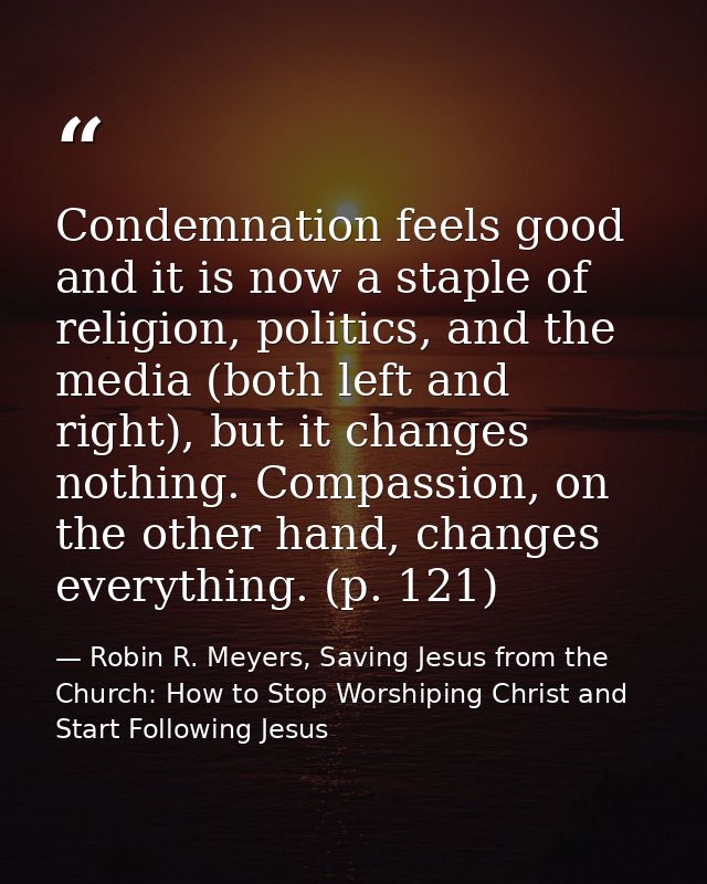 Condemnation feels good and it is now a staple of religion, politics, and the media (both left and right), but it change — Robin R. Meyers, Saving Jesus from the Church: How to Stop Worshiping Christ and Start Following Jesus
