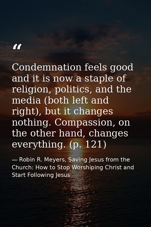 Condemnation feels good and it is now a staple of religion, politics, and the media (both left and right), but it change — Robin R. Meyers, Saving Jesus from the Church: How to Stop Worshiping Christ and Start Following Jesus