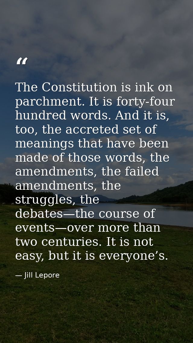 The Constitution is ink on parchment. It is forty-four hundred words. And it is, too, the accreted set of meanings that  — Jill Lepore
