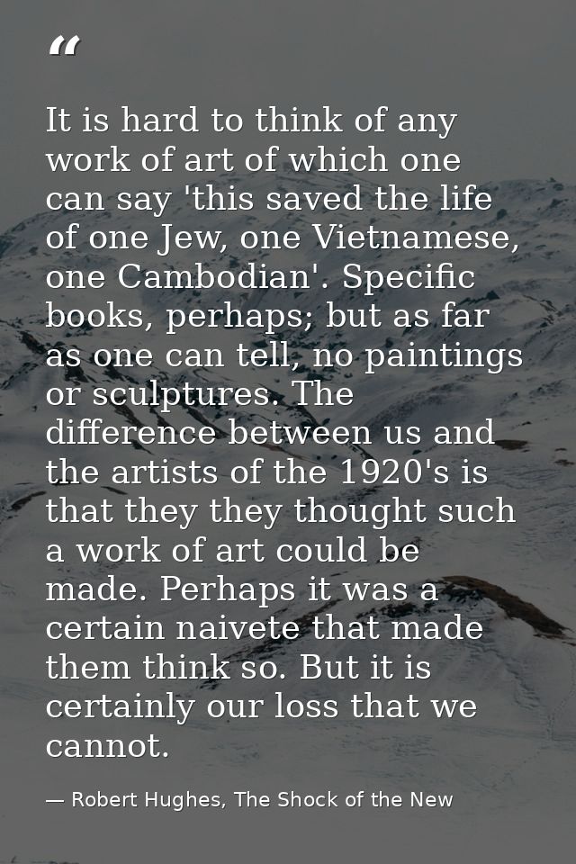 It is hard to think of any work of art of which one can say 'this saved the life of one Jew, one Vietnamese, one Cambodi — Robert Hughes, The Shock of the New